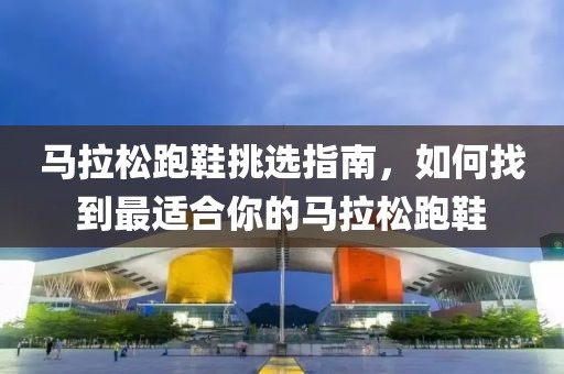 马拉松跑鞋挑选指南，如何找到最适合你的马拉松跑鞋