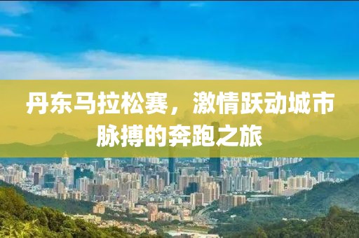 丹东马拉松赛，激情跃动城市脉搏的奔跑之旅