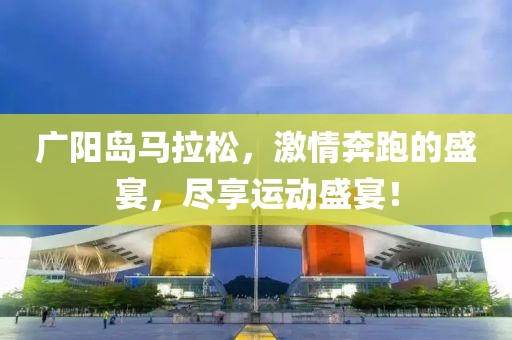 广阳岛马拉松，激情奔跑的盛宴，尽享运动盛宴！