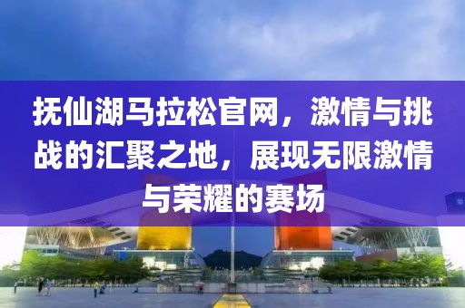 抚仙湖马拉松官网，激情与挑战的汇聚之地，展现无限激情与荣耀的赛场