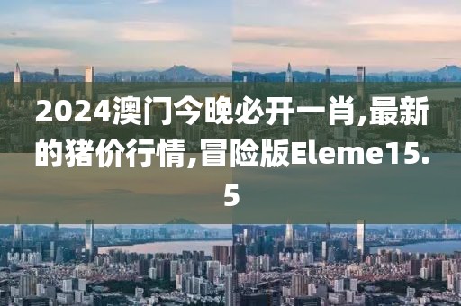 2024澳门今晚必开一肖,最新的猪价行情,冒险版Eleme15.5