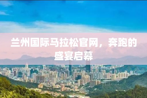 兰州国际马拉松官网，奔跑的盛宴启幕