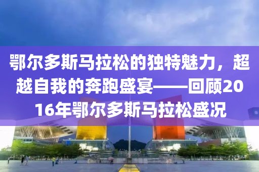 鄂尔多斯马拉松的独特魅力，超越自我的奔跑盛宴——回顾2016年鄂尔多斯马拉松盛况