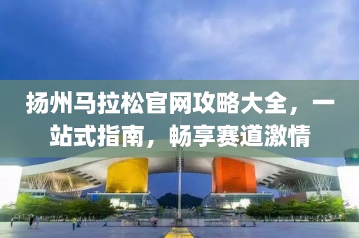 扬州马拉松官网攻略大全，一站式指南，畅享赛道激情