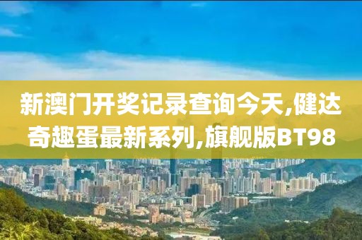 新澳门开奖记录查询今天,健达奇趣蛋最新系列,旗舰版BT98