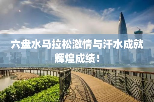 六盘水马拉松激情与汗水成就辉煌成绩！