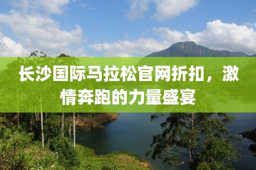 长沙国际马拉松官网折扣，激情奔跑的力量盛宴