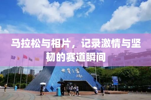 马拉松与相片，记录激情与坚韧的赛道瞬间