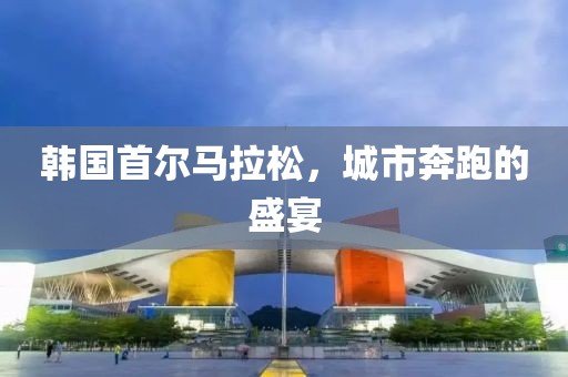 韩国首尔马拉松，城市奔跑的盛宴