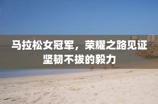 马拉松女冠军，荣耀之路见证坚韧不拔的毅力