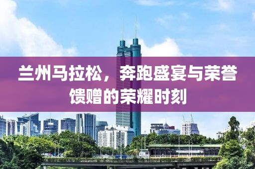 兰州马拉松，奔跑盛宴与荣誉馈赠的荣耀时刻