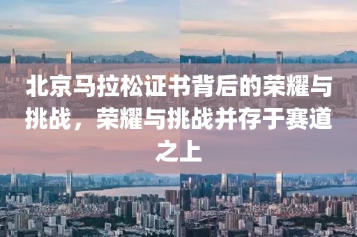 北京马拉松证书背后的荣耀与挑战，荣耀与挑战并存于赛道之上