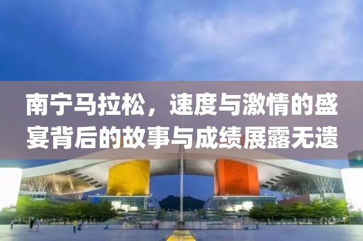 南宁马拉松，速度与激情的盛宴背后的故事与成绩展露无遗