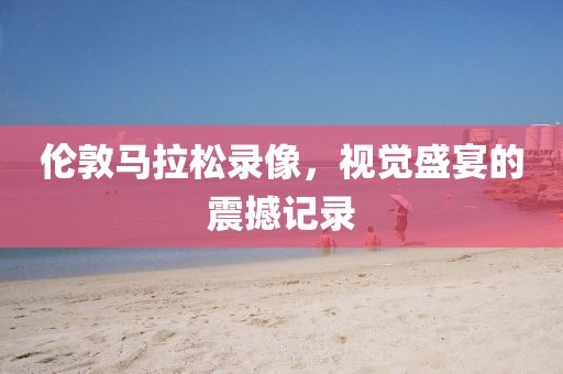 伦敦马拉松录像，视觉盛宴的震撼记录