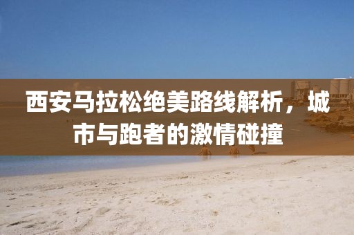 西安马拉松绝美路线解析，城市与跑者的激情碰撞