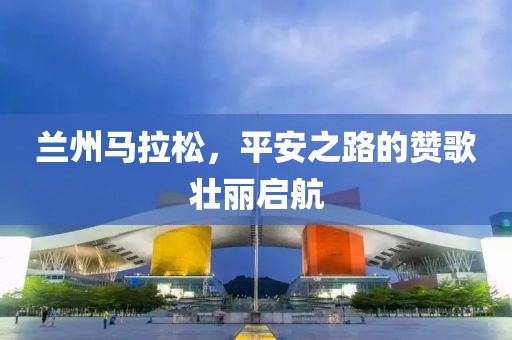 兰州马拉松，平安之路的赞歌壮丽启航