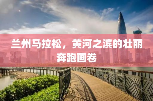 兰州马拉松，黄河之滨的壮丽奔跑画卷