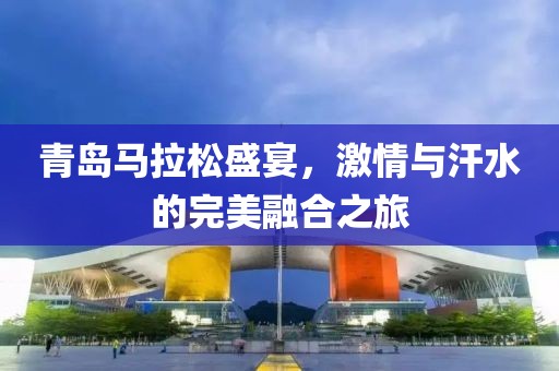 青岛马拉松盛宴，激情与汗水的完美融合之旅