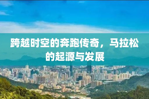 跨越时空的奔跑传奇，马拉松的起源与发展