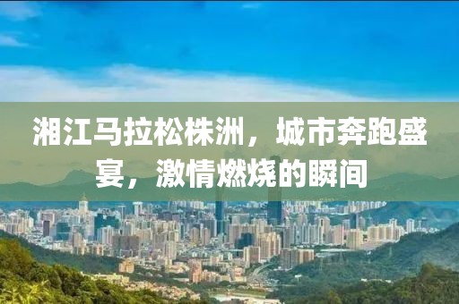 湘江马拉松株洲，城市奔跑盛宴，激情燃烧的瞬间