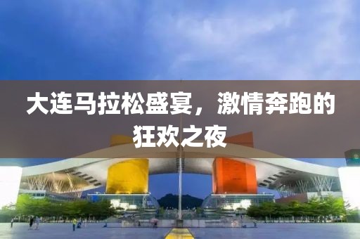 大连马拉松盛宴，激情奔跑的狂欢之夜