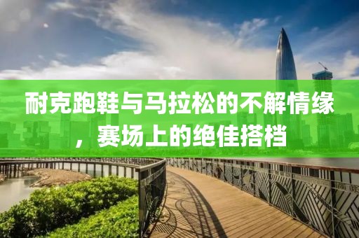 耐克跑鞋与马拉松的不解情缘，赛场上的绝佳搭档