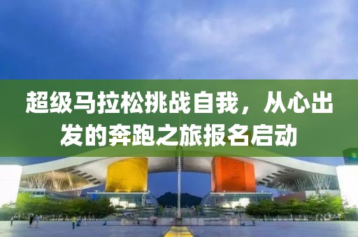超级马拉松挑战自我，从心出发的奔跑之旅报名启动