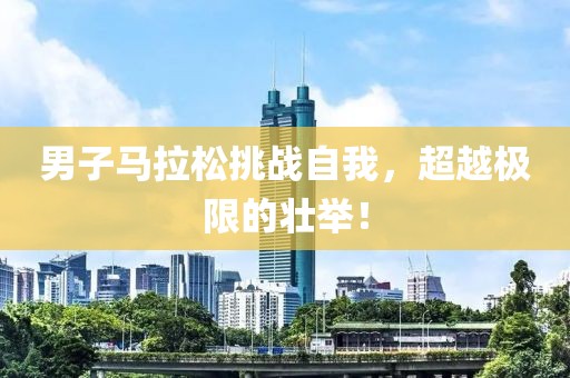 男子马拉松挑战自我，超越极限的壮举！