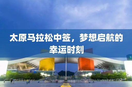 太原马拉松中签，梦想启航的幸运时刻
