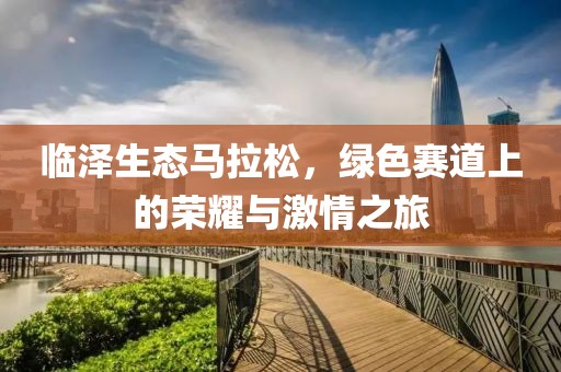临泽生态马拉松，绿色赛道上的荣耀与激情之旅