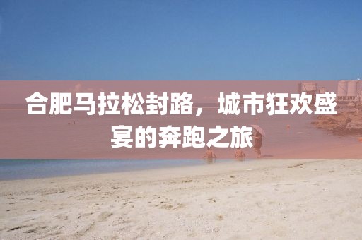 合肥马拉松封路，城市狂欢盛宴的奔跑之旅
