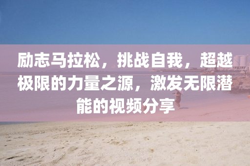 励志马拉松，挑战自我，超越极限的力量之源，激发无限潜能的视频分享