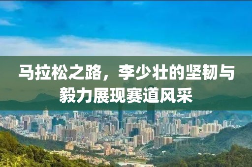 马拉松之路，李少壮的坚韧与毅力展现赛道风采