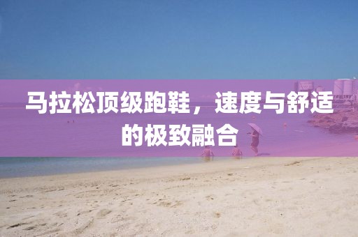 马拉松顶级跑鞋，速度与舒适的极致融合