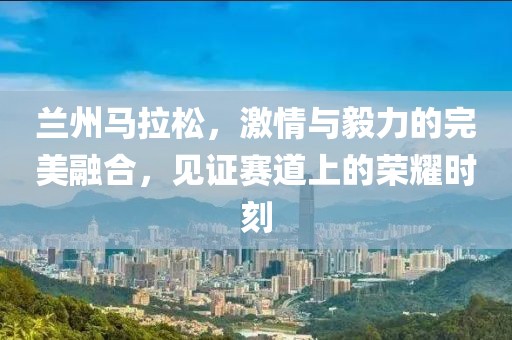 兰州马拉松，激情与毅力的完美融合，见证赛道上的荣耀时刻