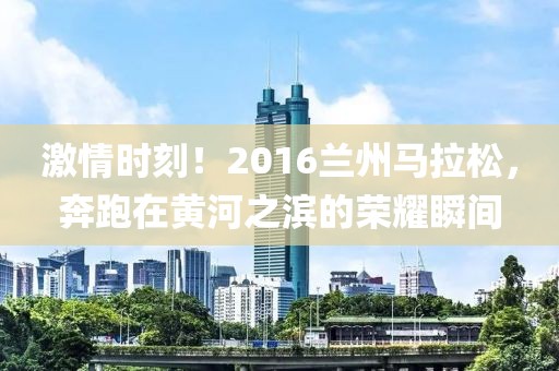 激情时刻！2016兰州马拉松，奔跑在黄河之滨的荣耀瞬间