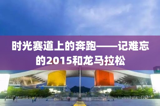 时光赛道上的奔跑——记难忘的2015和龙马拉松