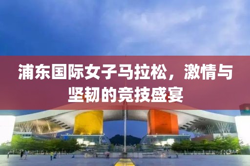 浦东国际女子马拉松，激情与坚韧的竞技盛宴