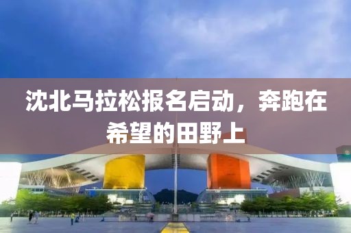 沈北马拉松报名启动，奔跑在希望的田野上