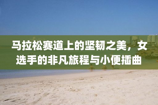 马拉松赛道上的坚韧之美，女选手的非凡旅程与小便插曲