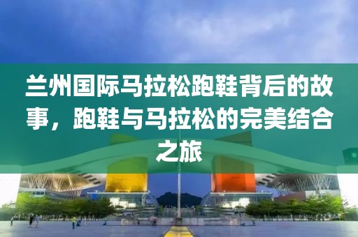 兰州国际马拉松跑鞋背后的故事，跑鞋与马拉松的完美结合之旅