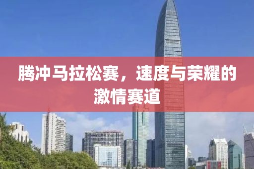 腾冲马拉松赛，速度与荣耀的激情赛道