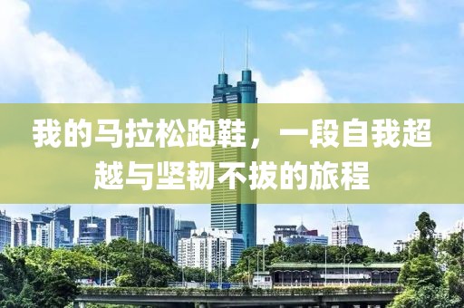 我的马拉松跑鞋，一段自我超越与坚韧不拔的旅程
