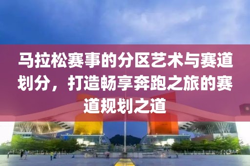 马拉松赛事的分区艺术与赛道划分，打造畅享奔跑之旅的赛道规划之道