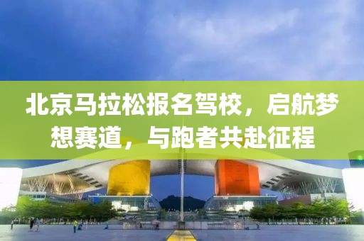 北京马拉松报名驾校，启航梦想赛道，与跑者共赴征程