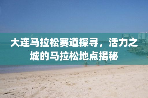 大连马拉松赛道探寻，活力之城的马拉松地点揭秘
