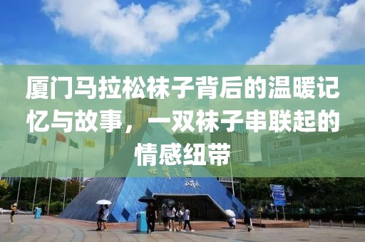 厦门马拉松袜子背后的温暖记忆与故事，一双袜子串联起的情感纽带