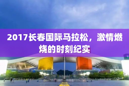 2017长春国际马拉松，激情燃烧的时刻纪实