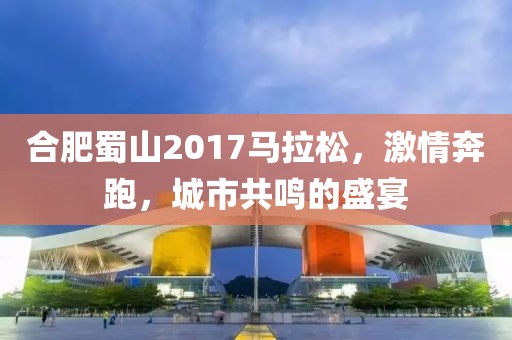 合肥蜀山2017马拉松，激情奔跑，城市共鸣的盛宴