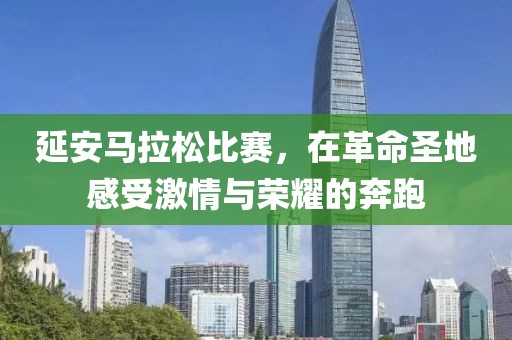 延安马拉松比赛，在革命圣地感受激情与荣耀的奔跑